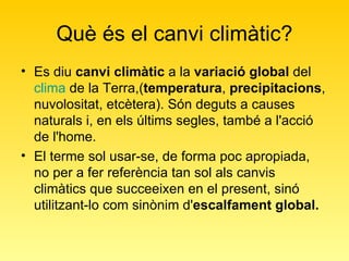 Què és el canvi climàtic? Es diu  canvi climàtic  a la  variació global  del  clima  de la Terra,( temperatura ,  precipitacions , nuvolositat, etcètera). Són deguts a causes naturals i, en els últims segles, també a l'acció de l'home. El terme sol usar-se, de forma poc apropiada, no per a fer referència tan sol als canvis climàtics que succeeixen en el present, sinó utilitzant-lo com sinònim d' escalfament global.   