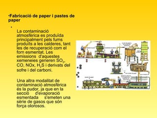 La contaminació atmosfèrica es produïda principalment pels fums produïts a les calderes, tant les de recuperació com el forn esmentat. Les emissions  d'aquestes xemeneies generen SO 2 , CO, NOx, H 2 S i derivats del sofre i del carboni.  Una altra modalitat de  contaminació atmosfèrica és la pudor, ja que en la secció  d'evaporació esmentada  s'emeten una sèrie de gasos que són força olorosos.  Fabricació de paper i pastes de paper   