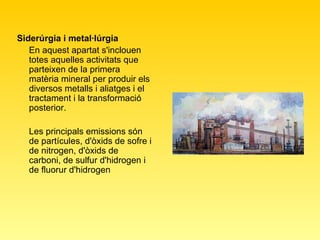 Siderúrgia i metal·lúrgia   En aquest apartat s'inclouen totes aquelles activitats que parteixen de la primera matèria mineral per produir els diversos metalls i aliatges i el tractament i la transformació posterior.  Les principals emissions són de partícules, d'òxids de sofre i de nitrogen, d'òxids de carboni, de sulfur d'hidrogen i de fluorur d'hidrogen  