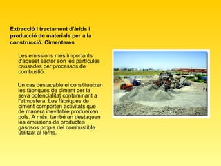 Extracció i tractament d'àrids i producció de materials per a la construcció. Cimenteres   Les emissions més importants d'aquest sector són les partícules causades per processos de combustió.  Un cas destacable el constitueixen les fàbriques de ciment per la seva potencialitat contaminant a l'atmosfera. Les fàbriques de ciment comporten activitats que de manera inevitable produeixen pols. A més, també en destaquen les emissions de productes gasosos propis del combustible utilitzat al forns.  