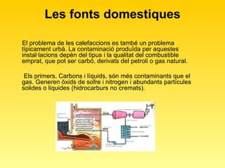 Les fonts domestiques El problema de les calefaccions es també un problema típicament urbà. La contaminació produïda per aquestes instal·lacions depèn del tipus i la qualitat del combustible emprat, que pot ser carbó, derivats del petroli o gas natural.  Els primers, Carbons i líquids, són més contaminants que el gas. Generen òxids de sofre i nitrogen i abundants partícules solides o liquides (hidrocarburs no cremats).  
