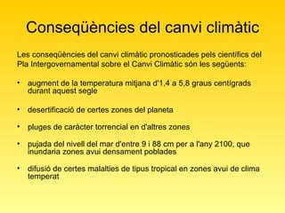 Conseqüències del canvi climàtic Les conseqüències del canvi climàtic pronosticades pels científics del Pla Intergovernamental sobre el Canvi Climàtic són les següents:  augment de la temperatura mitjana d'1,4 a 5,8 graus centígrads durant aquest segle desertificació de certes zones del planeta  pluges de caràcter torrencial en d'altres zones  pujada del nivell del mar d'entre 9 i 88 cm per a l'any 2100, que inundaria zones avui densament poblades difusió de certes malalties de tipus tropical en zones avui de clima temperat 