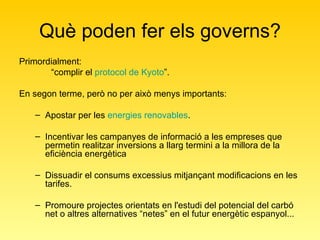 Què poden fer els governs? Primordialment: “ complir el  protocol de Kyoto ”. En segon terme, però no per això menys importants: Apostar per les  energies renovables . Incentivar les campanyes de informació a les empreses que permetin realitzar inversions a llarg termini a la millora de la eficiència energètica  Dissuadir el consums excessius mitjançant modificacions en les tarifes.  Promoure projectes orientats en l'estudi del potencial del carbó net o altres alternatives “netes” en el futur energètic espanyol... 