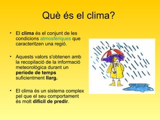 Què és el clima?  El  clima  és el conjunt de les condicions  atmosfèriques  que caracteritzen una regió.  Aquests valors s'obtenen amb la recopilació de la informació meteorològica durant un  període de temps  suficientment  llarg.   El clima és un sistema complex pel que el seu comportament és molt  difícil de predir .  