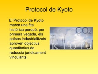 Protocol de Kyoto El Protocol de Kyoto marca una fita històrica perquè, per primera vegada, els països industrialitzats aproven objectius quantitatius de reducció jurídicament vinculants.  