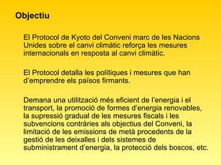Objectiu  El Protocol de Kyoto del Conveni marc de les Nacions Unides sobre el canvi climàtic reforça les mesures internacionals en resposta al canvi climàtic.  El Protocol detalla les polítiques i mesures que han d’emprendre els països firmants. Demana una utilització més eficient de l’energia i el transport, la promoció de formes d’energia renovables, la supressió gradual de les mesures fiscals i les subvencions contràries als objectius del Conveni, la limitació de les emissions de metà procedents de la gestió de les deixalles i dels sistemes de subministrament d’energia, la protecció dels boscos, etc.  