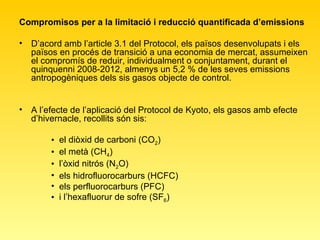 Compromisos per a la limitació i reducció quantificada d’emissions  D’acord amb l’article 3.1 del Protocol, els països desenvolupats i els països en procés de transició a una economia de mercat, assumeixen el compromís de reduir, individualment o conjuntament, durant el quinquenni 2008-2012, almenys un 5,2 % de les seves emissions antropogèniques dels sis gasos objecte de control.  A l’efecte de l’aplicació del Protocol de Kyoto, els gasos amb efecte d’hivernacle, recollits són sis:  el diòxid de carboni (CO 2 ) el metà (CH 4 ) l’òxid nitrós (N 2 O) els hidrofluorocarburs (HCFC) els perfluorocarburs (PFC) i l’hexafluorur de sofre (SF 6 ) 