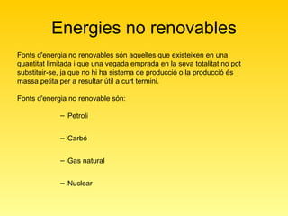 Energies no renovables Fonts d'energia no renovables són aquelles que existeixen en una quantitat limitada i que una vegada emprada en la seva totalitat no pot substituir-se, ja que no hi ha sistema de producció o la producció és massa petita per a resultar útil a curt termini.  Fonts d'energia no renovable són:  Petroli Carbó Gas natural Nuclear 