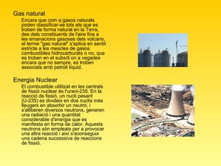 Gas natural  Encara que com a gasos naturals poden classificar-se tots els que es troben de forma natural en la Terra, des dels constituents de l'aire fins a les emanacions gasoses dels volcans, el terme "gas natural" s'aplica en sentit estricte a les mescles de gasos combustibles hidrocarburats o no, que es troben en el subsòl on a vegades encara que no sempre, es troben associats amb petroli líquid.  Energia Nuclear  El combustible utilitzat en les centrals de fissió nuclear és l'urani-235. En la reacció de fissió, un nucli pesant (U-235) es divideix en dos nuclis més lleugers en absorbir un neutró, i s'alliberen diversos neutrons, generen una radiació i una quantitat considerable d'energia que es manifesta en forma de calor. Aquests neutrons són empleats per a provocar una altra reacció i així s'aconseguix una cadena successiva de reaccions de fissió.  