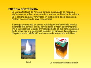 ENERGIA GEOTÈRMICA  És la manifestació de l'energia tèrmica acumulada en roques o aigües que es troben a elevada temperatura en l'interior de la terra.  Se li assigna caràcter renovable en funció de la baixa agressió a l'entorn que suposa la seva recuperació. L'energia acumulada en zones volcàniques o d'anomalia tèrmica s'aprofita fent circular al seu través aigua o vapor que transporta fins a la superfície la calor emmagatzemada en les zones calentes. Es fa servir per a la generació elèctrica en turbines, l’escalfament d'aigua o per la calefacció, en funció de la temperatura del fluid. Geisel Ús de l’energia Geomètrica a la llar 