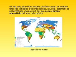 Mapa del clima mundial Ni tan sols els millors models climàtics tenen en compte totes les variables existents pel que, avui dia, solament es pot aventurar una previsió del que serà el  temps atmosfèric  del futur més pròxim.  