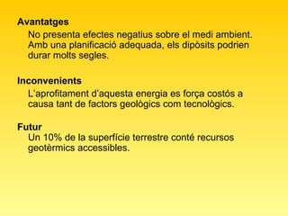 Avantatges  No presenta efectes negatius sobre el medi ambient. Amb una planificació adequada, els dipòsits podrien durar molts segles.  Inconvenients L’aprofitament d’aquesta energia es força costós a causa tant de factors geològics com tecnològics.  Futur Un 10% de la superfície terrestre conté recursos geotèrmics accessibles.  