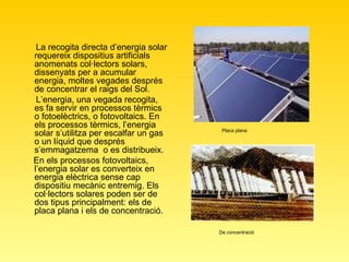 La recogita directa d’energia solar requereix dispositius artificials anomenats col·lectors solars, dissenyats per a acumular energia, moltes vegades després de concentrar el raigs del Sol.  L’energia, una vegada recogita, es fa servir en processos tèrmics o fotoelèctrics, o fotovoltaics. En els processos tèrmics, l’energia solar s’utilitza per escalfar un gas o un líquid que després s’emmagatzema  o es distribueix. En els processos fotovoltaics, l’energia solar es converteix en energia elèctrica sense cap dispositiu mecànic entremig. Els col·lectors solares poden ser de dos tipus principalment: els de placa plana i els de concentració.   Placa plana De concentració 