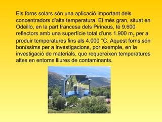 Els forns solars són una aplicació important dels concentradors d’alta temperatura. El més gran, situat en Odeillo, en la part francesa dels Pirineus, té 9.600 reflectors amb una superfície total d’uns 1.900 m 2  per a produir temperatures fins als 4.000 °C. Aquest forns són boníssims per a investigacions, por exemple, en la investigació de materials, que requereixen temperatures altes en entorns lliures de contaminants.   