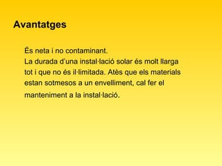 Avantatges És neta i no contaminant. La durada d’una instal·lació solar és molt llarga tot i que no és il·limitada. Atès que els materials estan sotmesos a un envelliment, cal fer el manteniment a la instal·lació . 
