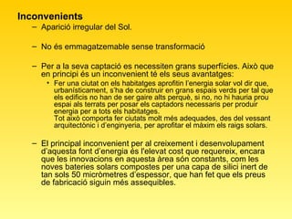 Inconvenients Aparició irregular del Sol. No és emmagatzemable sense transformació Per a la seva captació es necessiten grans superfícies. Això que en principi és un inconvenient té els seus avantatges: Fer una ciutat on els habitatges aprofitin l’energia solar vol dir que, urbanísticament, s’ha de construir en grans espais verds per tal que els edificis no han de ser gaire alts perquè, si no, no hi hauria prou espai als terrats per posar els captadors necessaris per produir energia per a tots els habitatges. Tot això comporta fer ciutats molt més adequades, des del vessant arquitectònic i d’enginyeria, per aprofitar el màxim els raigs solars. El principal inconvenient per al creixement i desenvolupament d’aquesta font d’energia és l'elevat cost que requereix, encara que les innovacions en aquesta àrea són constants, com les noves bateries solars compostes per una capa de silici inert de tan sols 50 micròmetres d’espessor, que han fet que els preus de fabricació siguin més assequibles.  