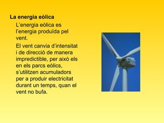 La energia eòlica L’energia eòlica es l’energia produïda pel vent.  El vent canvia d’intensitat i de direcció de manera impredictible, per això els en els parcs eòlics, s’utilitzen acumuladors per a produir electricitat durant un temps, quan el vent no bufa. 