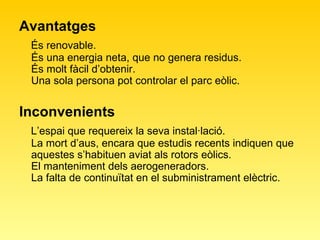 Avantatges És renovable. És una energia neta, que no genera residus. És molt fàcil d’obtenir. Una sola persona pot controlar el parc eòlic. Inconvenients L’espai que requereix la seva instal·lació. La mort d’aus, encara que estudis recents indiquen que aquestes s’habituen aviat als rotors eòlics. El manteniment dels aerogeneradors. La falta de continuïtat en el subministrament elèctric. 