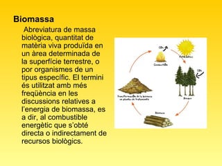 Biomassa Abreviatura de massa biològica, quantitat de matèria viva produïda en un àrea determinada de la superfície terrestre, o por organismes de un tipus específic. El termini és utilitzat amb més freqüència en les discussions relatives a l’energia de biomassa, es a dir, al combustible energètic que s’obté directa o indirectament de recursos biològics.  
