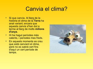 Canvia el clima? Si que canvia. Al llarg de la història el clima de la  Terra  ha anat variant; encara que aquests canvis s'han dut a terme al llarg de molts  milions d'anys .  Hi ha hagut períodes més calents, i períodes mes freds.  En aquests moments es creu que està canviant el clima, però no es sabrà cert fins d'aquí un cert període de temps.  
