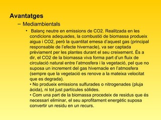 Avantatges Mediambientals  Balanç neutre en emissions de CO2. Realitzada en les condicions adequades, la combustió de biomassa produeix aigua i CO2, però la quantitat emesa d’aquest gas (principal responsable de l’efecte hivernacle), va ser captada prèviament per les plantes durant el seu creixement. És a dir, el CO2 de la biomassa viva forma part d’un fluix de circulació natural entre l’atmosfera i la vegetació, pel que no suposa un increment del gas hivernacle en l’atmosfera (sempre que la vegetació es renove a la mateixa velocitat que es degrada).  • No produeix emissions sulfurades o nitrogenades (pluja àcida), ni tot just partícules sòlides.  • Com una part de la biomassa procedeix de residus que és necessari eliminar, el seu aprofitament energètic suposa convertir un residu en un recurs.  