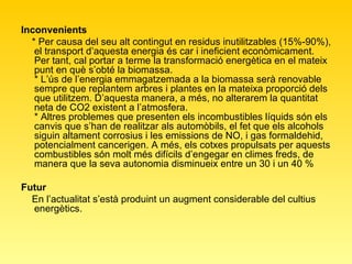 Inconvenients * Per causa del seu alt contingut en residus inutilitzables (15%-90%), el transport d’aquesta energia és car i ineficient econòmicament. Per tant, cal portar a terme la transformació energètica en el mateix punt en què s’obté la biomassa. * L’ús de l’energia emmagatzemada a la biomassa serà renovable sempre que replantem arbres i plantes en la mateixa proporció dels que utilitzem. D’aquesta manera, a més, no alterarem la quantitat neta de CO2 existent a l’atmosfera. * Altres problemes que presenten els incombustibles líquids són els canvis que s’han de realitzar als automòbils, el fet que els alcohols siguin altament corrosius i les emissions de NO, i gas formaldehid, potencialment cancerigen. A més, els cotxes propulsats per aquests combustibles són molt més difícils d’engegar en climes freds, de manera que la seva autonomia disminueix entre un 30 i un 40 % Futur En l’actualitat s’està produint un augment considerable del cultius energètics.  