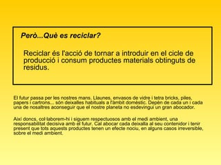 Però...Què es reciclar?   Reciclar és l'acció de tornar a introduir en el cicle de producció i consum productes materials obtinguts de residus.  El futur passa per les nostres mans. Llaunes, envasos de vidre i tetra bricks, piles, papers i cartrons... són deixalles habituals a l'àmbit domèstic. Depèn de cada un i cada una de nosaltres aconseguir que el nostre planeta no esdevingui un gran abocador.  Així doncs, col·laborem-hi i siguem respectuosos amb el medi ambient, una responsabilitat decisiva amb el futur. Cal abocar cada deixalla al seu contenidor i tenir present que tots aquests productes tenen un efecte nociu, en alguns casos irreversible, sobre el medi ambient.  