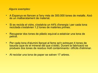 Alguns exemples:   A Espanya es llancen a l'any més de 300.000 tones de metalls. Això és un malbaratament de material.  Si es recicla el vidre, s'estalvia un 44% d'energia i per cada tona reciclada s'estalvien 1,2 tones de matèries primes.  Recuperar dos tones de plàstic equival a estalviar una tona de petroli.  Per cada tona d'alumini llançat al fems se'n extreuen 4 tones de bauxita (que és el mineral del que s'obté). Durant la fabricació es produeix dos tones de residus molt contaminants i difícils d'eliminar. Al reciclar una tona de paper se salven 17 arbres.  