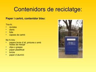 Contenidors de reciclatge: Paper i cartró, contenidor blau: Tira-hi:  revistes  diaris  folis  capses de cartró  No hi tiris:  papers bruts d´oli, pintures o amb restes de menjar  clips o grapes  paper plastificat  bricks  paper d´alumini  