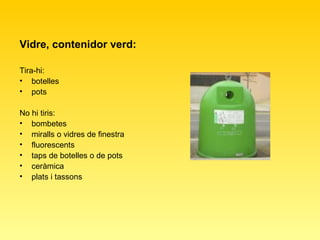 Vidre, contenidor verd: Tira-hi:  botelles  pots  No hi tiris:  bombetes  miralls o vidres de finestra  fluorescents  taps de botelles o de pots  ceràmica  plats i tassons  