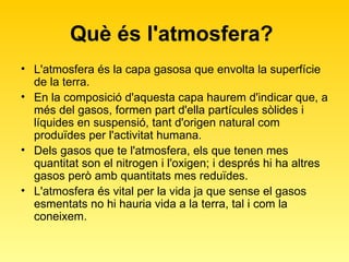 Què és l'atmosfera?  L'atmosfera és la capa gasosa que envolta la superfície de la terra.  En la composició d'aquesta capa haurem d'indicar que, a més del gasos, formen part d'ella partícules sòlides i líquides en suspensió, tant d'origen natural com produïdes per l'activitat humana. Dels gasos que te l'atmosfera, els que tenen mes quantitat son el nitrogen i l'oxigen; i després hi ha altres gasos però amb quantitats mes reduïdes.  L'atmosfera és vital per la vida ja que sense el gasos esmentats no hi hauria vida a la terra, tal i com la coneixem.  