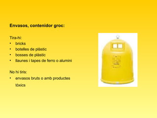 Envasos, contenidor groc: Tira-hi:  bricks  botelles de plàstic  bosses de plàstic  llaunes i tapes de ferro o alumini  No hi tiris:  envasos bruts o amb productes tòxics   