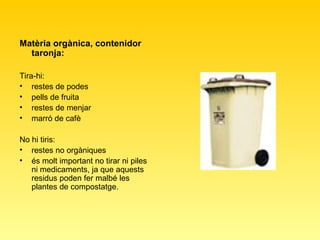 Matèria orgànica, contenidor taronja: Tira-hi:  restes de podes  pells de fruita  restes de menjar  marró de cafè  No hi tiris:  restes no orgàniques  és molt important no tirar ni piles ni medicaments, ja que aquests residus poden fer malbé les plantes de compostatge.  