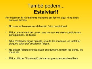També podem... Estalviar!! Per estalviar, hi ha diferents maneres per fer-ho; aquí hi ha unes quantes formes:  No usar amb excés la calefacció i l'aire condicionat.  Millor usar el vent del carrer, que no usar els aires condicionats, principalment, en l'estiu  S'ha d'estalviar aigua calenta, una de les maneres, es instal·lar plaques solas per encalentir l'aigua.  No deixar l'aixeta encesa quan ens dutxam, rentam les dents, les mans etc  Millor utilitzar l'il·luminació del carrer que no encendre el llum  