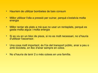 Hauríem de utilitzar bombetes de baix consum  Millor utilitzar l'olla a pressió per cuinar, perquè s'estalvia molta energia  Millor rentar els plats a mà que no usar un rentaplats, perquè es gasta molta aigua i molta energia  Si es viu en un bloc de pisos, si no es molt necessari, no s'hauria d'utilitzar l'ascensor.  Una cosa molt important, és l'ús del transport públic, anar a peu o amb bicicleta, en lloc d'anar sempre en cotxe.  No s'hauria de tenir 2 o més cotxes en una família.  