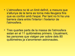 L'atmosfera no té un límit definit, a mesura que s'allunya de la terra es torna més lleugera fins que es confon amb l'espai. Per tant no hi ha una barrera clara entre l'interior i l'exterior de l'atmosfera.  Tres quartes parts de la massa de l'atmosfera estan en el 11 quilòmetres primers. Usualment, les persones que viatgen per sobre dels 80 quilòmetres ja s'anomenen astronautes.  