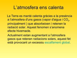 L’atmosfera ens calenta La Terra es manté calenta gràcies a la presència a l’atmosfera d'uns gasos (vapor d'aigua i CO 2 , principalment ) que absorbeixen i retenen la radiació solar. Aquest fenomen s’anomena efecte hivernacle.  Actualment estan augmentant a l’atmosfera gasos que retenen radiacions solars, aquest fet està provocant un excessiu  escalfament global . 