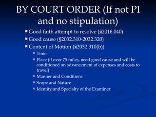 BY COURT ORDER (If not PI and no stipulation) Good faith attempt to resolve ( § 2016.040) Good cause ( § 2032.310-2032.320) Content of Motion ( § 2032.310(b)) Time Place (if over 75 miles, need good cause and will be conditioned on advancement of expenses and costs to travel) Manner and Conditions Scope and Nature Identity and Specialty of the Examiner 