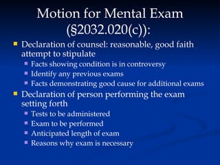 Motion for Mental Exam ( § 2032.020(c)):  Declaration of counsel: reasonable, good faith attempt to stipulate Facts showing condition is in controversy Identify any previous exams Facts demonstrating good cause for additional exams Declaration of person performing the exam setting forth Tests to be administered Exam to be performed Anticipated length of exam Reasons why exam is necessary 
