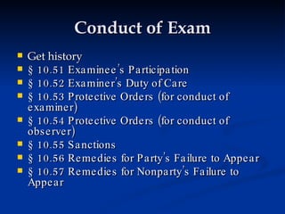 Conduct of Exam Get history § 10.51 Examinee’s Participation § 10.52 Examiner’s Duty of Care § 10.53 Protective Orders (for conduct of examiner) § 10.54 Protective Orders (for conduct of observer) § 10.55 Sanctions § 10.56 Remedies for Party’s Failure to Appear § 10.57 Remedies for Nonparty’s Failure to Appear 