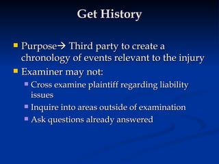 Get History Purpose   Third party to create a chronology of events relevant to the injury Examiner may not:  Cross examine plaintiff regarding liability issues Inquire into areas outside of examination Ask questions already answered  