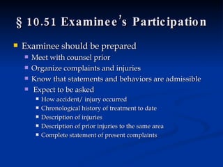 § 10.51 Examinee’s Participation Examinee should be prepared Meet with counsel prior Organize complaints and injuries Know that statements and behaviors are admissible  Expect to be asked  How accident/ injury occurred Chronological history of treatment to date Description of injuries Description of prior injuries to the same area  Complete statement of present complaints 