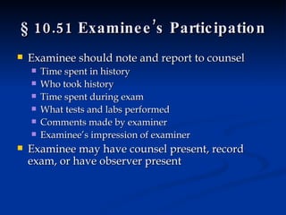§ 10.51 Examinee’s Participation Examinee should note and report to counsel Time spent in history Who took history Time spent during exam What tests and labs performed Comments made by examiner Examinee’s impression of examiner Examinee may have counsel present, record exam, or have observer present 