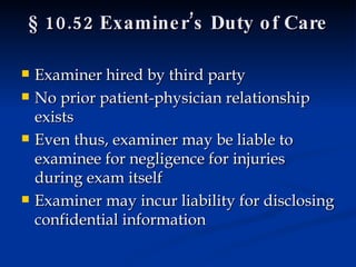§ 10.52 Examiner’s Duty of Care Examiner hired by third party No prior patient-physician relationship exists Even thus, examiner may be liable to examinee for negligence for injuries during exam itself Examiner may incur liability for disclosing confidential information  