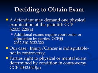Deciding to Obtain Exam A defendant may demand one physical examination of the plaintiff: CCP §2033.220(a) Additional exams require court order or stipulation by parties  CCP§§ 2032.310-2032.320 Our case:  Injury/Cancer is indisputable- not in controversy.  Parties right to physical or mental exam determined by condition in controversy. CCP 2032.020(a)   