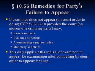 § 10.56 Remedies for Party’s Failure to Appear If examinee does not appear (on court order to do so) CCP  §2023.410 provides the court (on motion of examining party) may: Issue sanctions Evidence sanctions A terminating sanction order Monetary sanctions This only applies after refusal of examinee to appear for examination after compelling by court order to appear for such. 