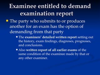 Examinee entitled to demand examination report The party who submits to or produces another for an exam has the option of demanding from that party The  examiners’ detailed written report  setting out the history, exam findings, diagnoses, prognoses, and conclusions.  Also  written report of all earlier exams  of the same condition of the examinee made by that or any other examiner.  