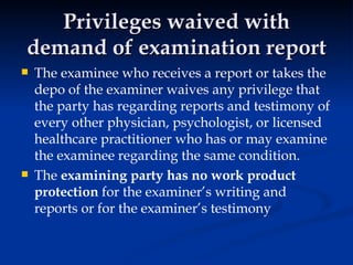 Privileges waived with demand of examination report The examinee who receives a report or takes the depo of the examiner waives any privilege that the party has regarding reports and testimony of every other physician, psychologist, or licensed healthcare practitioner who has or may examine the examinee regarding the same condition.  The  examining party has no work product protection  for the examiner’s writing and reports or for the examiner’s testimony 