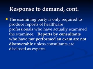 Response to demand, cont. The examining party is only required to produce reports of healthcare professionals who have actually examined the examinee.  Reports by consultants who have not performed an exam are not discoverable  unless consultants are disclosed as experts 