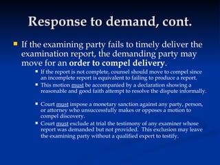 Response to demand, cont. If the examining party fails to timely deliver the examination report, the demanding party may move for an  order to compel delivery . If the report is not complete, counsel should move to compel since an incomplete report is equivalent to failing to produce a report.  This motion  must  be accompanied by a declaration showing a reasonable and good faith attempt to resolve the dispute informally.  Court  must  impose a monetary sanction against any party, person, or attorney who unsuccessfully makes or opposes a motion to compel discovery.  Court  must  exclude at trial the testimony of any examiner whose report was demanded but not provided.  This exclusion may leave the examining party without a qualified expert to testify.   